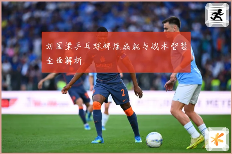 刘国梁乒乓球辉煌成就与战术智慧全面解析