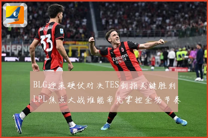 BLG迎来硬仗对决TES剑指关键胜利LPL焦点大战谁能率先掌控全场节奏解析